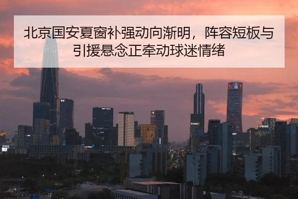 北京国安夏窗补强动向渐明，阵容短板与引援悬念正牵动球迷情绪